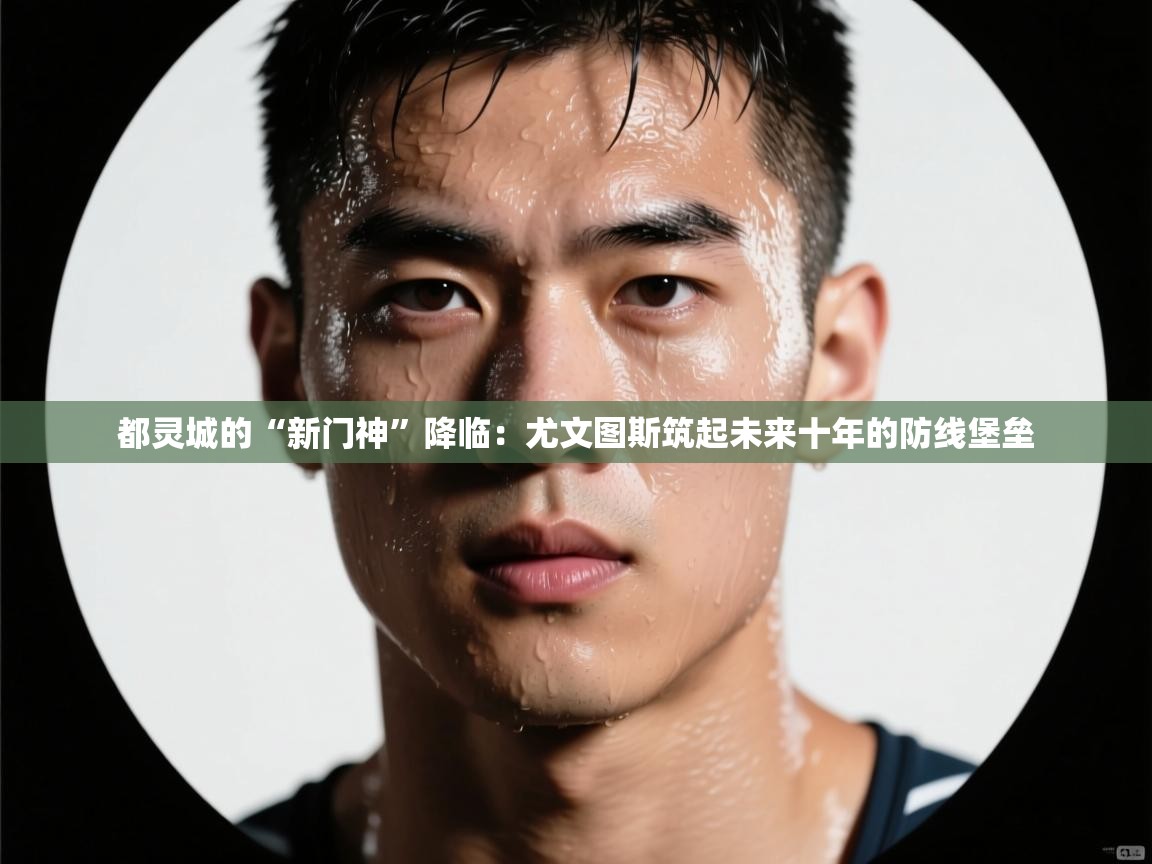 都灵城的“新门神”降临:尤文图斯筑起未来十年的防线堡垒 第2张