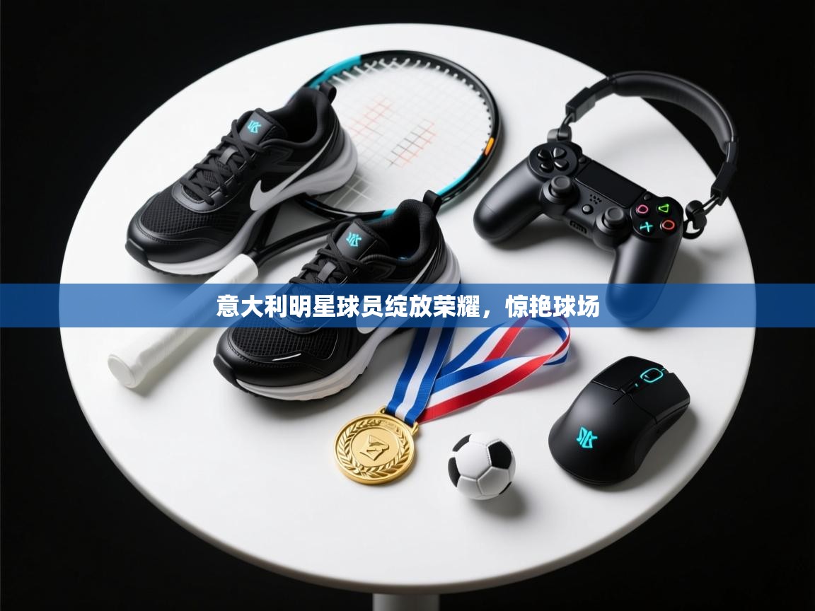 意大利明星球员绽放荣耀，惊艳球场